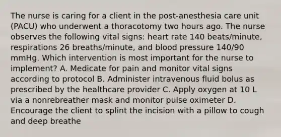 The nurse is caring for a client in the post-anesthesia care unit (PACU) who underwent a thoracotomy two hours ago. The nurse observes the following vital signs: heart rate 140 beats/minute, respirations 26 breaths/minute, and blood pressure 140/90 mmHg. Which intervention is most important for the nurse to implement? A. Medicate for pain and monitor vital signs according to protocol B. Administer intravenous fluid bolus as prescribed by the healthcare provider C. Apply oxygen at 10 L via a nonrebreather mask and monitor pulse oximeter D. Encourage the client to splint the incision with a pillow to cough and deep breathe