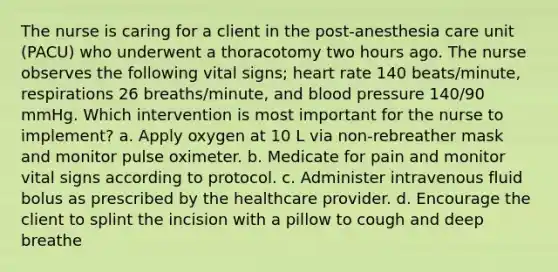 The nurse is caring for a client in the post-anesthesia care unit (PACU) who underwent a thoracotomy two hours ago. The nurse observes the following vital signs; heart rate 140 beats/minute, respirations 26 breaths/minute, and blood pressure 140/90 mmHg. Which intervention is most important for the nurse to implement? a. Apply oxygen at 10 L via non-rebreather mask and monitor pulse oximeter. b. Medicate for pain and monitor vital signs according to protocol. c. Administer intravenous fluid bolus as prescribed by the healthcare provider. d. Encourage the client to splint the incision with a pillow to cough and deep breathe