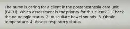 The nurse is caring for a client in the postanesthesia care unit (PACU). Which assessment is the priority for this client? 1. Check the neurologic status. 2. Auscultate bowel sounds. 3. Obtain temperature. 4. Assess respiratory status.