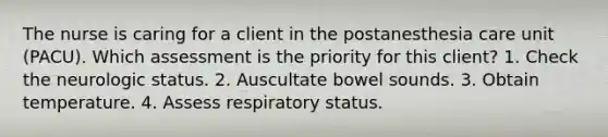 The nurse is caring for a client in the postanesthesia care unit (PACU). Which assessment is the priority for this client? 1. Check the neurologic status. 2. Auscultate bowel sounds. 3. Obtain temperature. 4. Assess respiratory status.