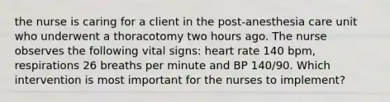 the nurse is caring for a client in the post-anesthesia care unit who underwent a thoracotomy two hours ago. The nurse observes the following vital signs: heart rate 140 bpm, respirations 26 breaths per minute and BP 140/90. Which intervention is most important for the nurses to implement?