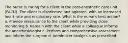 The nurse is caring for a client in the post-anesthetic care unit (PACU). The client is disoriented and agitated, with an increased heart rate and respiratory rate. What is the nurse's best action? a. Provide reassurance to the client while providing close monitoring b. Remain with the client while a colleague informs the anesthesiologist c. Perform and comprehensive assessment and inform the surgeon d. Administer analgesia as prescribed