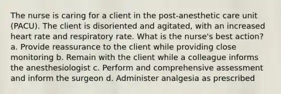 The nurse is caring for a client in the post-anesthetic care unit (PACU). The client is disoriented and agitated, with an increased heart rate and respiratory rate. What is the nurse's best action? a. Provide reassurance to the client while providing close monitoring b. Remain with the client while a colleague informs the anesthesiologist c. Perform and comprehensive assessment and inform the surgeon d. Administer analgesia as prescribed