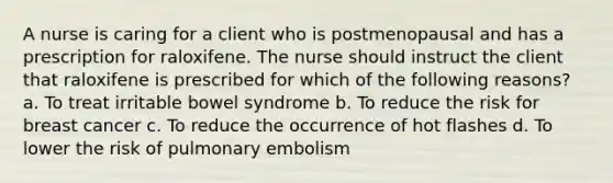 A nurse is caring for a client who is postmenopausal and has a prescription for raloxifene. The nurse should instruct the client that raloxifene is prescribed for which of the following reasons? a. To treat irritable bowel syndrome b. To reduce the risk for breast cancer c. To reduce the occurrence of hot flashes d. To lower the risk of pulmonary embolism