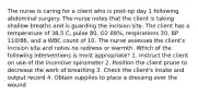 The nurse is caring for a client who is post-op day 1 following abdominal surgery. The nurse notes that the client is taking shallow breaths and is guarding the incision site. The client has a temperature of 38.5 C, pulse 80, O2 88%, respirations 20, BP 110/86, and a WBC count of 10. The nurse assesses the client's incision site and notes no redness or warmth. Which of the following interventions is most appropriate? 1. Instruct the client on use of the incentive spirometer 2. Position the client prone to decrease the work of breathing 3. Check the client's intake and output record 4. Obtain supplies to place a dressing over the wound