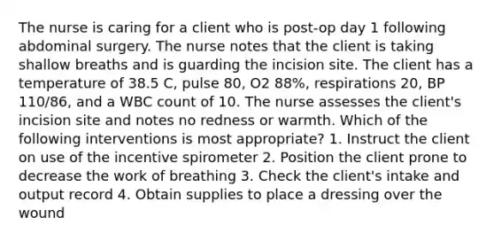 The nurse is caring for a client who is post-op day 1 following abdominal surgery. The nurse notes that the client is taking shallow breaths and is guarding the incision site. The client has a temperature of 38.5 C, pulse 80, O2 88%, respirations 20, BP 110/86, and a WBC count of 10. The nurse assesses the client's incision site and notes no redness or warmth. Which of the following interventions is most appropriate? 1. Instruct the client on use of the incentive spirometer 2. Position the client prone to decrease the work of breathing 3. Check the client's intake and output record 4. Obtain supplies to place a dressing over the wound