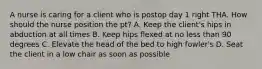 A nurse is caring for a client who is postop day 1 right THA. How should the nurse position the pt? A. Keep the client's hips in abduction at all times B. Keep hips flexed at no less than 90 degrees C. Elevate the head of the bed to high fowler's D. Seat the client in a low chair as soon as possible