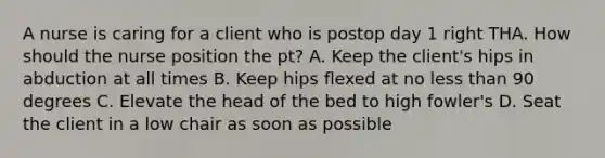 A nurse is caring for a client who is postop day 1 right THA. How should the nurse position the pt? A. Keep the client's hips in abduction at all times B. Keep hips flexed at no less than 90 degrees C. Elevate the head of the bed to high fowler's D. Seat the client in a low chair as soon as possible