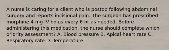 A nurse is caring for a client who is postop following abdominal surgery and reports incisional pain. The surgeon has prescribed morphine 4 mg IV bolus every 6 hr as needed. Before administering this medication, the nurse should complete which priority assessment? A. Blood pressure B. Apical heart rate C. Respiratory rate D. Temperature