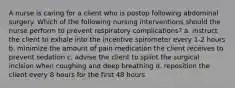 A nurse is caring for a client who is postop following abdominal surgery. Which of the following nursing interventions should the nurse perform to prevent respiratory complications? a. instruct the client to exhale into the incentive spirometer every 1-2 hours b. minimize the amount of pain medication the client receives to prevent sedation c. advise the client to splint the surgical incision when coughing and deep breathing d. reposition the client every 8 hours for the first 48 hours