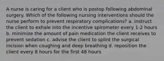 A nurse is caring for a client who is postop following abdominal surgery. Which of the following nursing interventions should the nurse perform to prevent respiratory complications? a. instruct the client to exhale into the incentive spirometer every 1-2 hours b. minimize the amount of pain medication the client receives to prevent sedation c. advise the client to splint the surgical incision when coughing and deep breathing d. reposition the client every 8 hours for the first 48 hours