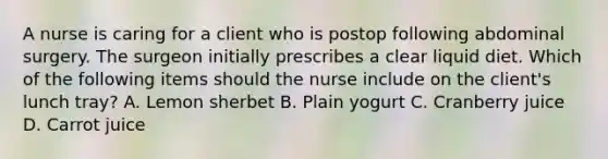 A nurse is caring for a client who is postop following abdominal surgery. The surgeon initially prescribes a clear liquid diet. Which of the following items should the nurse include on the client's lunch tray? A. Lemon sherbet B. Plain yogurt C. Cranberry juice D. Carrot juice