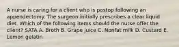 A nurse is caring for a client who is postop following an appendectomy. The surgeon initially prescribes a clear liquid diet. Which of the following items should the nurse offer the client? SATA A. Broth B. Grape juice C. Nonfat milk D. Custard E. Lemon gelatin