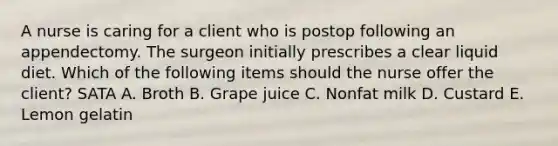 A nurse is caring for a client who is postop following an appendectomy. The surgeon initially prescribes a clear liquid diet. Which of the following items should the nurse offer the client? SATA A. Broth B. Grape juice C. Nonfat milk D. Custard E. Lemon gelatin