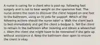 A nurse is caring for a client who is post-op. following foot surgery and is not to bear weight on the operative foot. The nurse enters the room to discover the client hopped on one foot to the bathroom, using an IV pole for support. Which of the following actions should the nurse take? a. Walk the client back to bed immediately and get the client a bedpan b. Tell the client to remain in the bathroom after toileting and obtain a wheelchair c. Warn the client she might have to be restrained if she gets up without assistance d. Keep the bathroom door open to ensure the client is okay