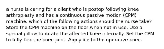 a nurse is caring for a client who is postop following knee arthroplasty and has a continuous passive motion (CPM) machine, which of the following actions should the nurse take? Store the CPM machine on the floor when not in use. Use a special pillow to rotate the affected knee internally. Set the CPM to fully flex the knee joint. Apply ice to the operative knee.