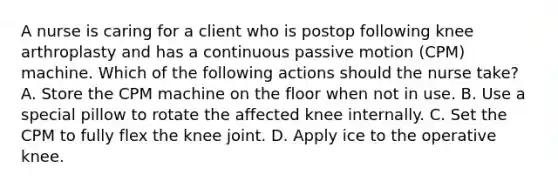 A nurse is caring for a client who is postop following knee arthroplasty and has a continuous passive motion (CPM) machine. Which of the following actions should the nurse take? A. Store the CPM machine on the floor when not in use. B. Use a special pillow to rotate the affected knee internally. C. Set the CPM to fully flex the knee joint. D. Apply ice to the operative knee.