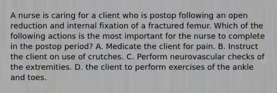 A nurse is caring for a client who is postop following an open reduction and internal fixation of a fractured femur. Which of the following actions is the most important for the nurse to complete in the postop period? A. Medicate the client for pain. B. Instruct the client on use of crutches. C. Perform neurovascular checks of the extremities. D. the client to perform exercises of the ankle and toes.