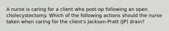 A nurse is caring for a client who post-op following an open cholecystectomy. Which of the following actions should the nurse taken when caring for the client's Jackson-Pratt (JP) drain?