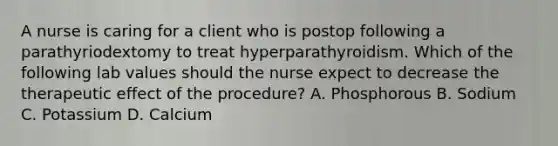 A nurse is caring for a client who is postop following a parathyriodextomy to treat hyperparathyroidism. Which of the following lab values should the nurse expect to decrease the therapeutic effect of the procedure? A. Phosphorous B. Sodium C. Potassium D. Calcium