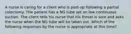 A nurse is caring for a client who is post-op following a partial colectomy. THe patient has a NG tube set on low continuous suction. The client tells his nurse that his throat is sore and asks the nurse when the NG tube will be taken out. Which of the following responses by the nurse is appropriate at this time?