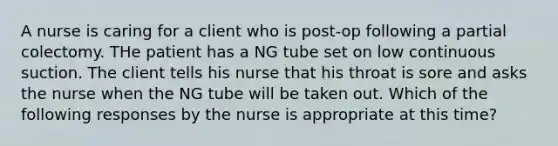 A nurse is caring for a client who is post-op following a partial colectomy. THe patient has a NG tube set on low continuous suction. The client tells his nurse that his throat is sore and asks the nurse when the NG tube will be taken out. Which of the following responses by the nurse is appropriate at this time?