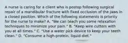 A nurse is caring for a client who is postop following surgical repair of a mandibular fracture with fixed occlusion of the jaws in a closed position. Which of the following statements is priority for the nurse to make? A. "We can teach you some relaxation techniques to minimize your pain." B. "Keep wire cutters with you at all times." C. "Use a water pick device to keep your teeth clean." D. "Consume a high-protein, liquid diet."