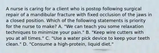 A nurse is caring for a client who is postop following surgical repair of a mandibular fracture with fixed occlusion of the jaws in a closed position. Which of the following statements is priority for the nurse to make? A. "We can teach you some relaxation techniques to minimize your pain." B. "Keep wire cutters with you at all times." C. "Use a water pick device to keep your teeth clean." D. "Consume a high-protein, liquid diet."