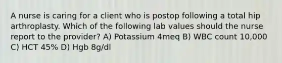 A nurse is caring for a client who is postop following a total hip arthroplasty. Which of the following lab values should the nurse report to the provider? A) Potassium 4meq B) WBC count 10,000 C) HCT 45% D) Hgb 8g/dl