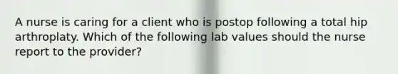 A nurse is caring for a client who is postop following a total hip arthroplaty. Which of the following lab values should the nurse report to the provider?