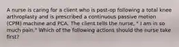 A nurse is caring for a client who is post-op following a total knee arthroplasty and is prescribed a continuous passive motion (CPM) machine and PCA. The client tells the nurse, " I am in so much pain." Which of the following actions should the nurse take first?