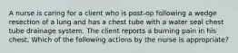 A nurse is caring for a client who is post-op following a wedge resection of a lung and has a chest tube with a water seal chest tube drainage system. The client reports a burning pain in his chest. Which of the following actions by the nurse is appropriate?