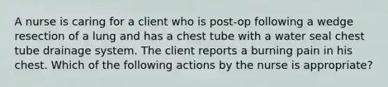 A nurse is caring for a client who is post-op following a wedge resection of a lung and has a chest tube with a water seal chest tube drainage system. The client reports a burning pain in his chest. Which of the following actions by the nurse is appropriate?