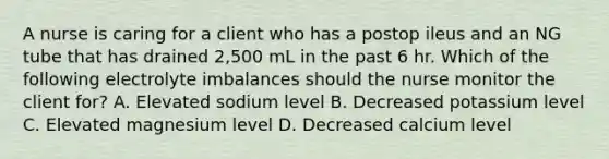 A nurse is caring for a client who has a postop ileus and an NG tube that has drained 2,500 mL in the past 6 hr. Which of the following electrolyte imbalances should the nurse monitor the client for? A. Elevated sodium level B. Decreased potassium level C. Elevated magnesium level D. Decreased calcium level