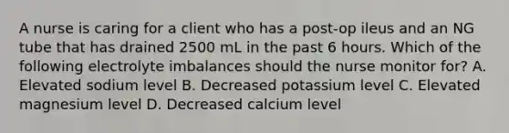 A nurse is caring for a client who has a post-op ileus and an NG tube that has drained 2500 mL in the past 6 hours. Which of the following electrolyte imbalances should the nurse monitor for? A. Elevated sodium level B. Decreased potassium level C. Elevated magnesium level D. Decreased calcium level