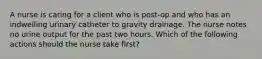 A nurse is caring for a client who is post-op and who has an indwelling urinary catheter to gravity drainage. The nurse notes no urine output for the past two hours. Which of the following actions should the nurse take first?