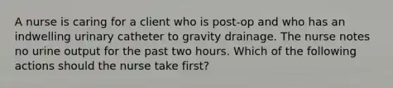 A nurse is caring for a client who is post-op and who has an indwelling urinary catheter to gravity drainage. The nurse notes no urine output for the past two hours. Which of the following actions should the nurse take first?