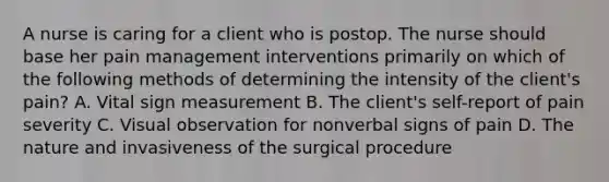 A nurse is caring for a client who is postop. The nurse should base her pain management interventions primarily on which of the following methods of determining the intensity of the client's pain? A. Vital sign measurement B. The client's self-report of pain severity C. Visual observation for nonverbal signs of pain D. The nature and invasiveness of the surgical procedure