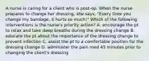 A nurse is caring for a client who is post-op. When the nurse prepares to change her dressing, she says, "Every time you change my bandage, it hurts so much!" Which of the following interventions is the nurse's priority action? A. encourage the pt to relax and take deep breaths during the dressing change B. educate the pt about the importance of the dressing change to prevent infection C. assist the pt to a comfortable position for the dressing change D. administer the pain med 45 minutes prior to changing the client's dressing