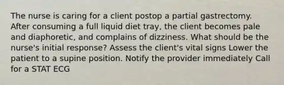 The nurse is caring for a client postop a partial gastrectomy. After consuming a full liquid diet tray, the client becomes pale and diaphoretic, and complains of dizziness. What should be the nurse's initial response? Assess the client's vital signs Lower the patient to a supine position. Notify the provider immediately Call for a STAT ECG