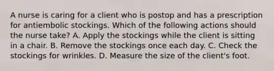 A nurse is caring for a client who is postop and has a prescription for antiembolic stockings. Which of the following actions should the nurse take? A. Apply the stockings while the client is sitting in a chair. B. Remove the stockings once each day. C. Check the stockings for wrinkles. D. Measure the size of the client's foot.