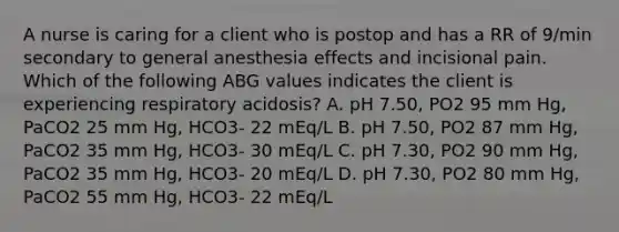 A nurse is caring for a client who is postop and has a RR of 9/min secondary to general anesthesia effects and incisional pain. Which of the following ABG values indicates the client is experiencing respiratory acidosis? A. pH 7.50, PO2 95 mm Hg, PaCO2 25 mm Hg, HCO3- 22 mEq/L B. pH 7.50, PO2 87 mm Hg, PaCO2 35 mm Hg, HCO3- 30 mEq/L C. pH 7.30, PO2 90 mm Hg, PaCO2 35 mm Hg, HCO3- 20 mEq/L D. pH 7.30, PO2 80 mm Hg, PaCO2 55 mm Hg, HCO3- 22 mEq/L