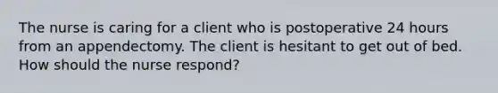 The nurse is caring for a client who is postoperative 24 hours from an appendectomy. The client is hesitant to get out of bed. How should the nurse respond?