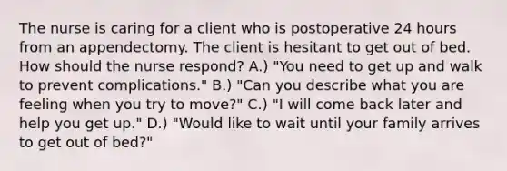 The nurse is caring for a client who is postoperative 24 hours from an appendectomy. The client is hesitant to get out of bed. How should the nurse respond? A.) "You need to get up and walk to prevent complications." B.) "Can you describe what you are feeling when you try to move?" C.) "I will come back later and help you get up." D.) "Would like to wait until your family arrives to get out of bed?"