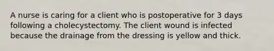 A nurse is caring for a client who is postoperative for 3 days following a cholecystectomy. The client wound is infected because the drainage from the dressing is yellow and thick.