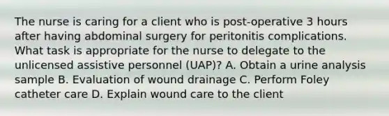 The nurse is caring for a client who is post-operative 3 hours after having abdominal surgery for peritonitis complications. What task is appropriate for the nurse to delegate to the unlicensed assistive personnel (UAP)? A. Obtain a urine analysis sample B. Evaluation of wound drainage C. Perform Foley catheter care D. Explain wound care to the client