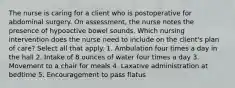 The nurse is caring for a client who is postoperative for abdominal surgery. On assessment, the nurse notes the presence of hypoactive bowel sounds. Which nursing intervention does the nurse need to include on the client's plan of care? Select all that apply. 1. Ambulation four times a day in the hall 2. Intake of 8 ounces of water four times a day 3. Movement to a chair for meals 4. Laxative administration at bedtime 5. Encouragement to pass flatus