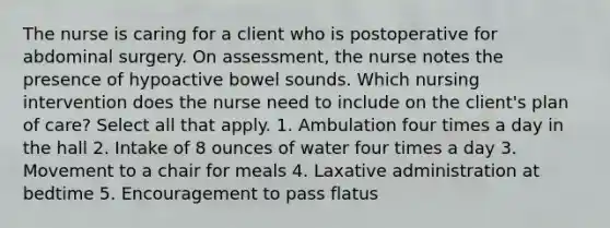 The nurse is caring for a client who is postoperative for abdominal surgery. On assessment, the nurse notes the presence of hypoactive bowel sounds. Which nursing intervention does the nurse need to include on the client's plan of care? Select all that apply. 1. Ambulation four times a day in the hall 2. Intake of 8 ounces of water four times a day 3. Movement to a chair for meals 4. Laxative administration at bedtime 5. Encouragement to pass flatus