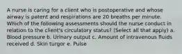 A nurse is caring for a client who is postoperative and whose airway is patent and respirations are 20 breaths per minute. Which of the following assessments should the nurse conduct in relation to the client's circulatory status? (Select all that apply) a. Blood pressure b. Urinary output c. Amount of intravenous fluids received d. Skin turgor e. Pulse