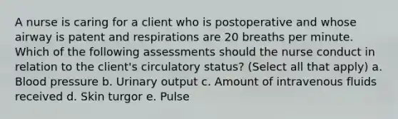 A nurse is caring for a client who is postoperative and whose airway is patent and respirations are 20 breaths per minute. Which of the following assessments should the nurse conduct in relation to the client's circulatory status? (Select all that apply) a. Blood pressure b. Urinary output c. Amount of intravenous fluids received d. Skin turgor e. Pulse